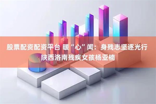 股票配资配资平台 暖“心”闻：身残志坚逐光行 陕西洛南残疾女孩杨亚楠
