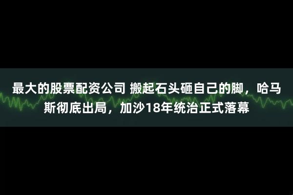 最大的股票配资公司 搬起石头砸自己的脚，哈马斯彻底出局，加沙18年统治正式落幕