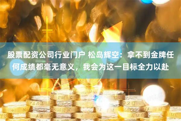 股票配资公司行业门户 松岛辉空：拿不到金牌任何成绩都毫无意义，我会为这一目标全力以赴