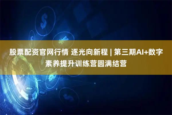 股票配资官网行情 逐光向新程 | 第三期AI+数字素养提升训练营圆满结营
