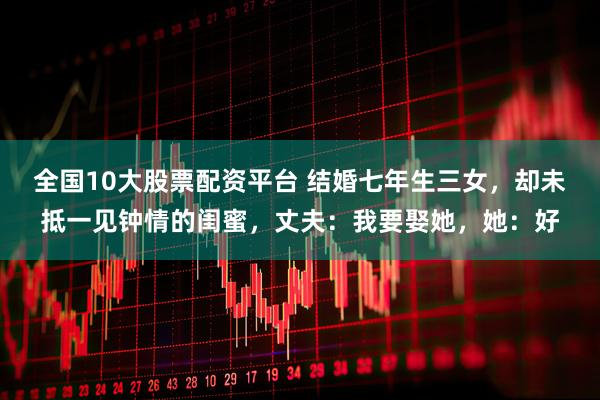 全国10大股票配资平台 结婚七年生三女，却未抵一见钟情的闺蜜，丈夫：我要娶她，她：好
