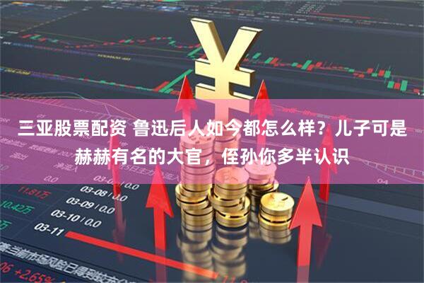 三亚股票配资 鲁迅后人如今都怎么样？儿子可是赫赫有名的大官，侄孙你多半认识