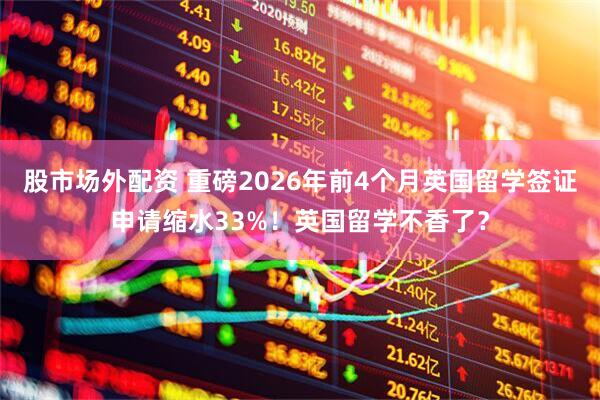 股市场外配资 重磅2026年前4个月英国留学签证申请缩水33%！英国留学不香了？