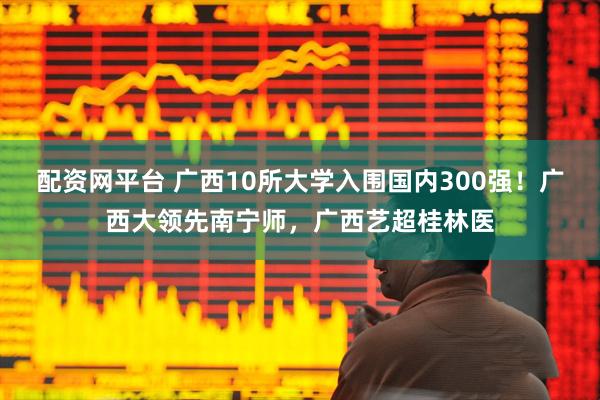 配资网平台 广西10所大学入围国内300强！广西大领先南宁师，广西艺超桂林医