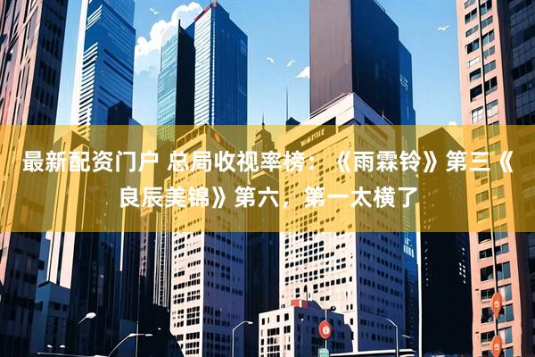 最新配资门户 总局收视率榜：《雨霖铃》第三《良辰美锦》第六，第一太横了