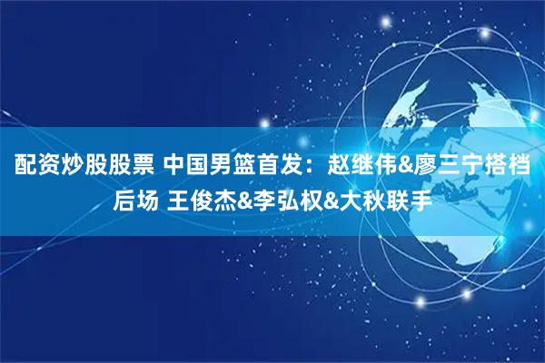 配资炒股股票 中国男篮首发：赵继伟&廖三宁搭档后场 王俊杰&李弘权&大秋联手