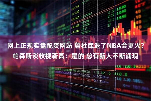 网上正规实盘配资网站 詹杜库退了NBA会更火？帕森斯谈收视新高：是的 总有新人不断涌现
