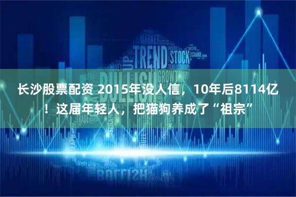 长沙股票配资 2015年没人信，10年后8114亿！这届年轻人，把猫狗养成了“祖宗”