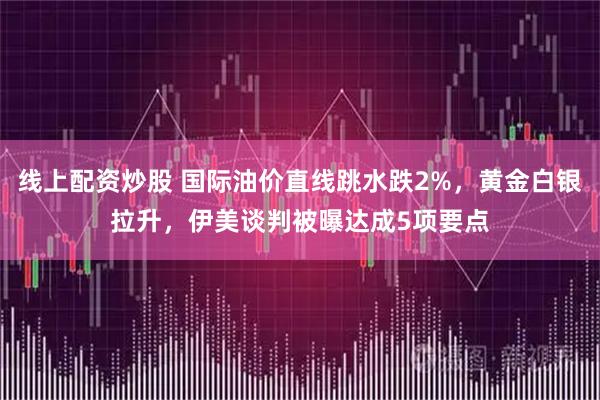线上配资炒股 国际油价直线跳水跌2%，黄金白银拉升，伊美谈判被曝达成5项要点
