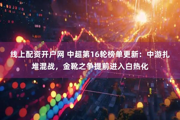 线上配资开户网 中超第16轮榜单更新：中游扎堆混战，金靴之争提前进入白热化
