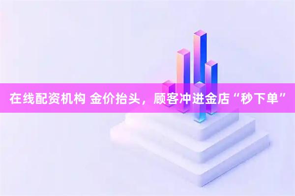 在线配资机构 金价抬头，顾客冲进金店“秒下单”