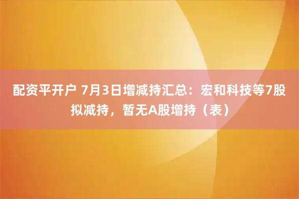 配资平开户 7月3日增减持汇总：宏和科技等7股拟减持，暂无A股增持（表）