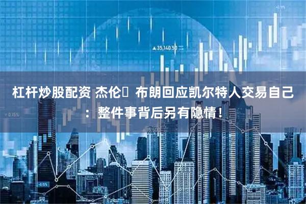 杠杆炒股配资 杰伦・布朗回应凯尔特人交易自己：整件事背后另有隐情！