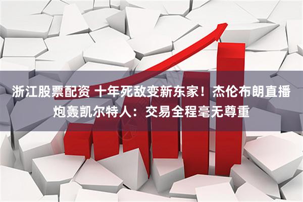 浙江股票配资 十年死敌变新东家！杰伦布朗直播炮轰凯尔特人：交易全程毫无尊重