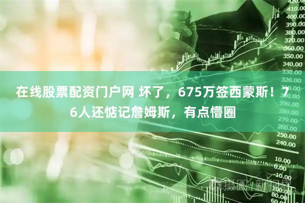 在线股票配资门户网 坏了，675万签西蒙斯！76人还惦记詹姆斯，有点懵圈