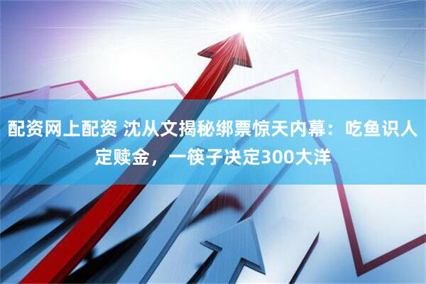 配资网上配资 沈从文揭秘绑票惊天内幕：吃鱼识人定赎金，一筷子决定300大洋
