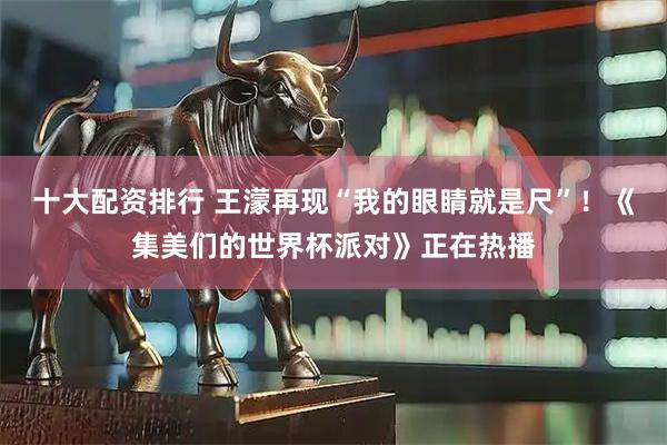 十大配资排行 王濛再现“我的眼睛就是尺”！《集美们的世界杯派对》正在热播