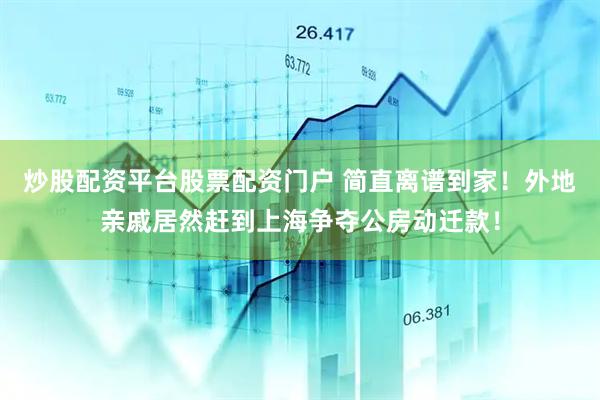 炒股配资平台股票配资门户 简直离谱到家！外地亲戚居然赶到上海争夺公房动迁款！