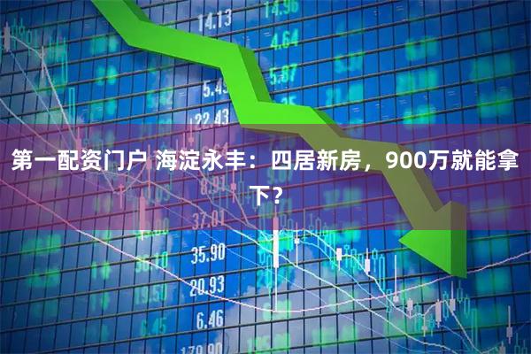 第一配资门户 海淀永丰：四居新房，900万就能拿下？
