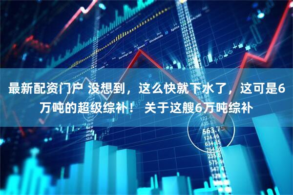 最新配资门户 没想到，这么快就下水了，这可是6万吨的超级综补！ 关于这艘6万吨综补