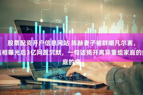 股票配资开户信息网站 陈赫妻子被群嘲凡尔赛，真相曝光后3亿网友沉默，一句话揭开离异重组家庭的痛