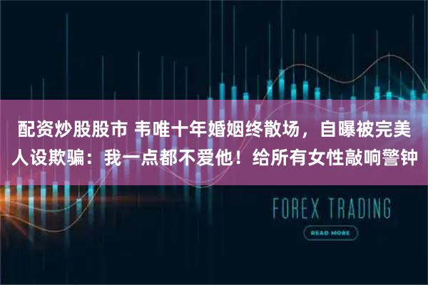 配资炒股股市 韦唯十年婚姻终散场，自曝被完美人设欺骗：我一点都不爱他！给所有女性敲响警钟