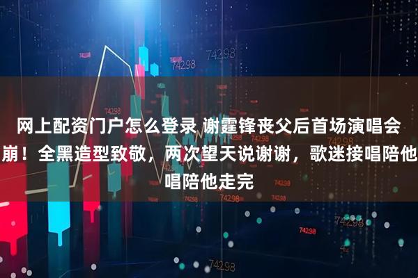 网上配资门户怎么登录 谢霆锋丧父后首场演唱会惹泪崩！全黑造型致敬，两次望天说谢谢，歌迷接唱陪他走完